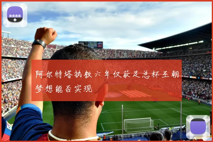阿尔特塔执教六年仅获足总杯王朝梦想能否实现