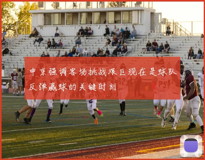 申京强调客场挑战艰巨现在是球队反弹赢球的关键时刻