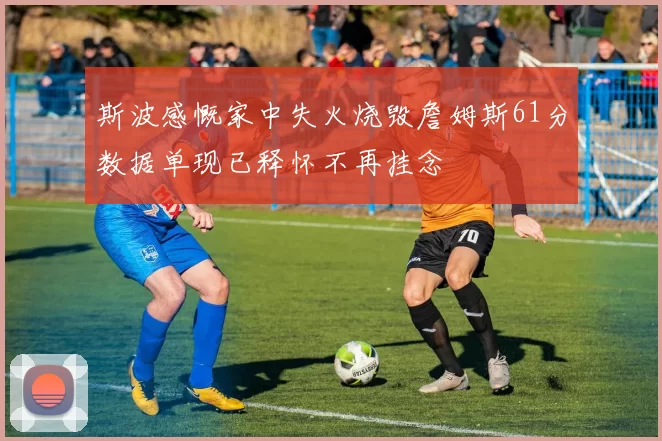 斯波感慨家中失火烧毁詹姆斯61分数据单现已释怀不再挂念