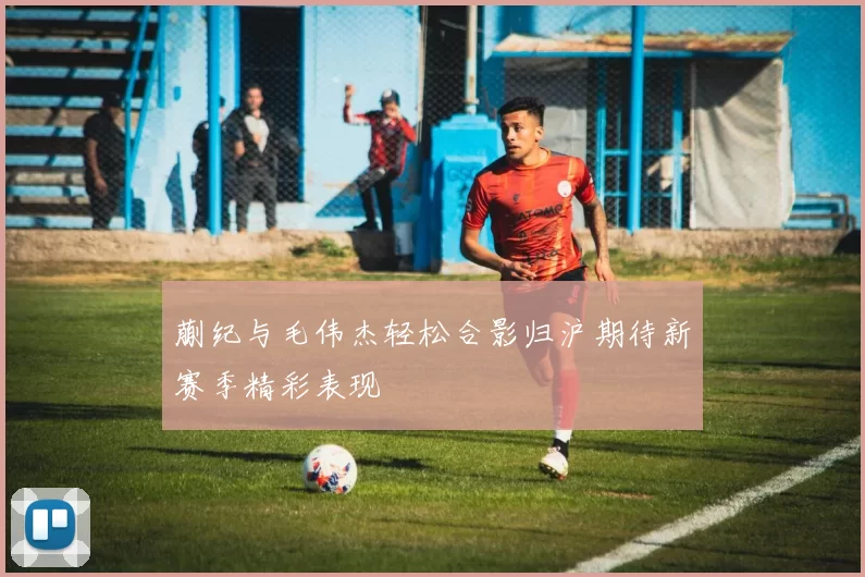 蒯纪与毛伟杰轻松合影归沪期待新赛季精彩表现