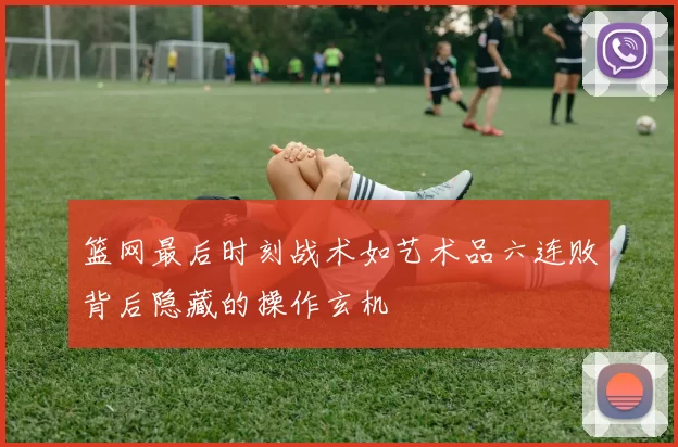 篮网最后时刻战术如艺术品六连败背后隐藏的操作玄机