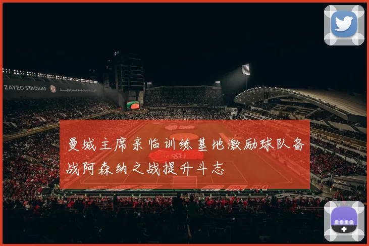 曼城主席亲临训练基地激励球队备战阿森纳之战提升斗志