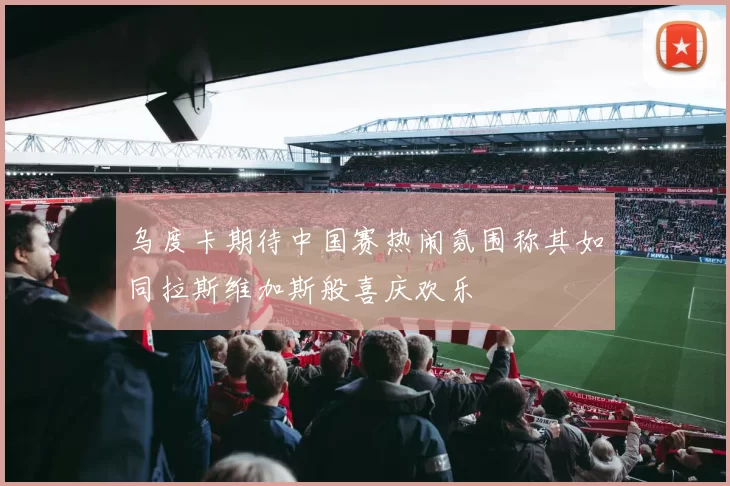 乌度卡期待中国赛热闹氛围称其如同拉斯维加斯般喜庆欢乐