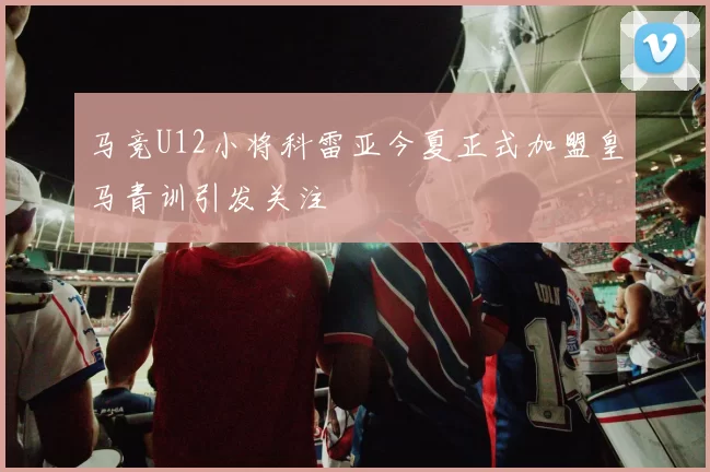 马竞U12小将科雷亚今夏正式加盟皇马青训引发关注