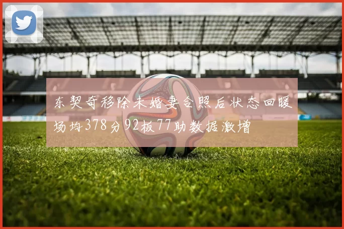 东契奇移除未婚妻合照后状态回暖场均378分92板77助数据激增