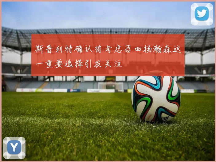 斯普利特确认将考虑召回杨瀚森这一重要选择引发关注