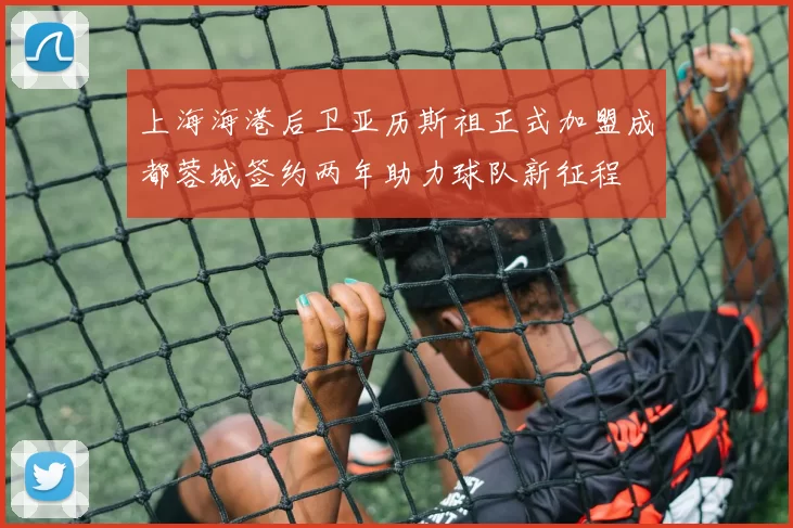 上海海港后卫亚历斯祖正式加盟成都蓉城签约两年助力球队新征程