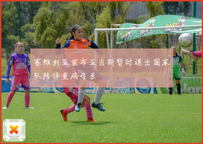 塞维利亚宣布亚当斯暂时退出国家队陪伴重病母亲