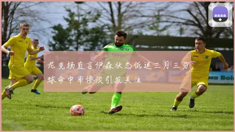 尼克杨直言伊森状态低迷三月三分球命中率惨淡引发关注