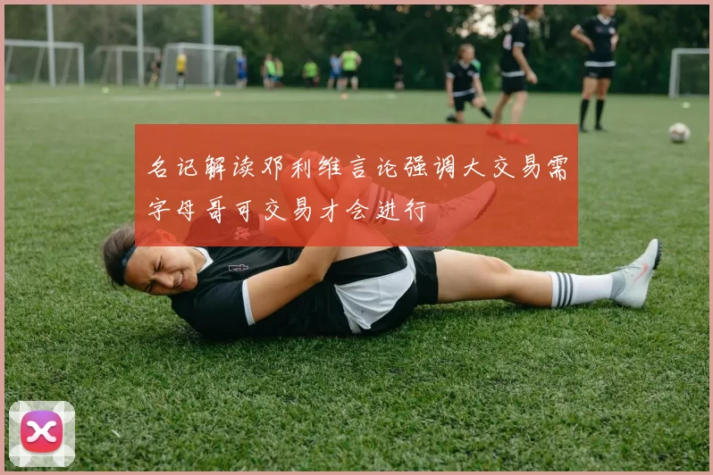名记解读邓利维言论强调大交易需字母哥可交易才会进行