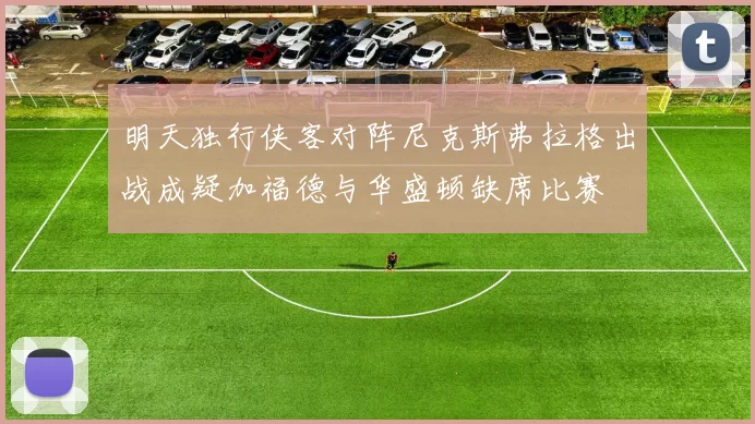 明天独行侠客对阵尼克斯弗拉格出战成疑加福德与华盛顿缺席比赛