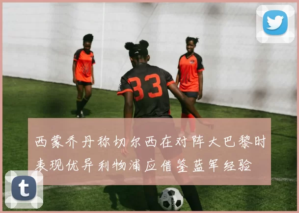 西蒙乔丹称切尔西在对阵大巴黎时表现优异利物浦应借鉴蓝军经验