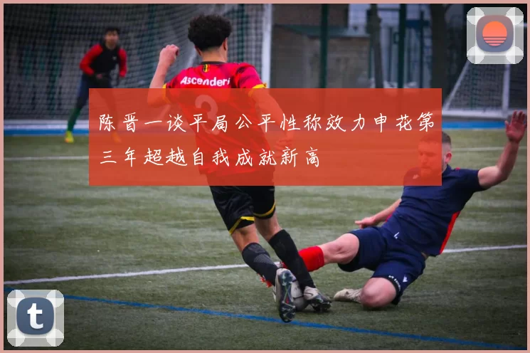 陈晋一谈平局公平性称效力申花第三年超越自我成就新高